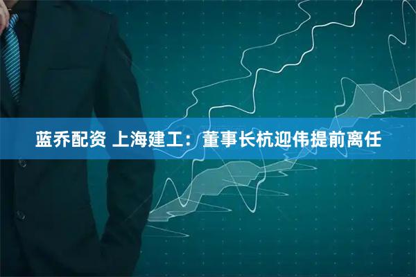 蓝乔配资 上海建工：董事长杭迎伟提前离任