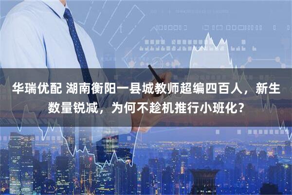 华瑞优配 湖南衡阳一县城教师超编四百人，新生数量锐减，为何不趁机推行小班化？