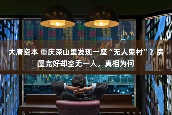 大唐资本 重庆深山里发现一座“无人鬼村”？房屋完好却空无一人，真相为何