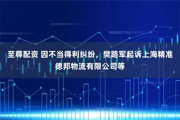 至尊配资 因不当得利纠纷，樊路军起诉上海精准德邦物流有限公司等