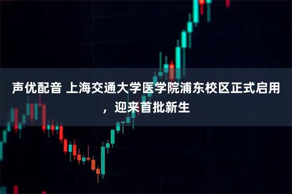 声优配音 上海交通大学医学院浦东校区正式启用，迎来首批新生