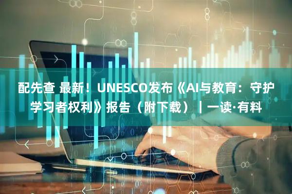 配先查 最新！UNESCO发布《AI与教育：守护学习者权利》报告（附下载）｜一读·有料