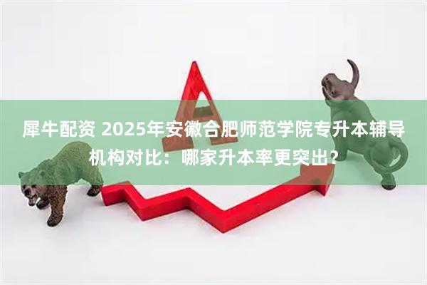 犀牛配资 2025年安徽合肥师范学院专升本辅导机构对比：哪家升本率更突出？