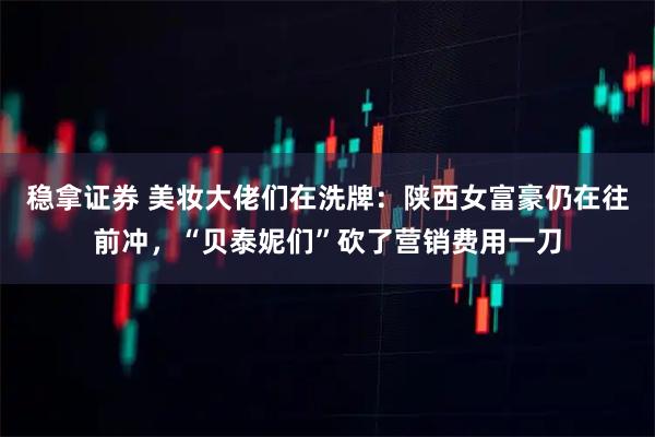 稳拿证券 美妆大佬们在洗牌：陕西女富豪仍在往前冲，“贝泰妮们”砍了营销费用一刀