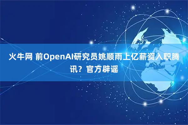 火牛网 前OpenAI研究员姚顺雨上亿薪资入职腾讯？官方辟谣