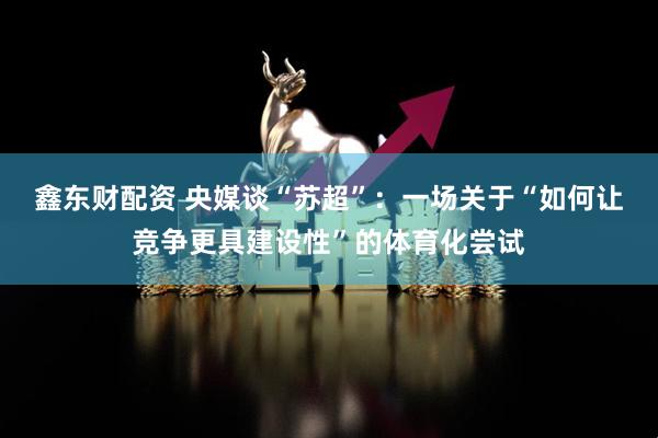 鑫东财配资 央媒谈“苏超”：一场关于“如何让竞争更具建设性”的体育化尝试