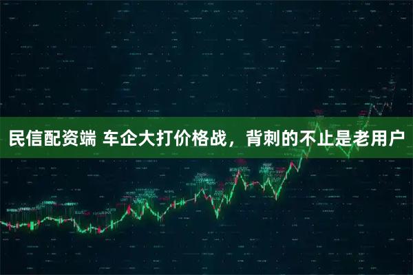 民信配资端 车企大打价格战，背刺的不止是老用户