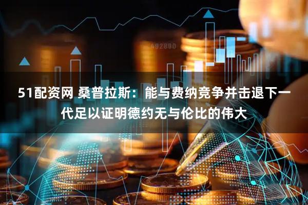 51配资网 桑普拉斯：能与费纳竞争并击退下一代足以证明德约无与伦比的伟大