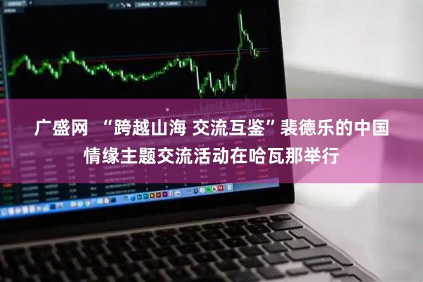 广盛网  “跨越山海 交流互鉴”裴德乐的中国情缘主题交流活动在哈瓦那举行