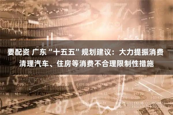 要配资 广东“十五五”规划建议：大力提振消费 清理汽车、住房等消费不合理限制性措施