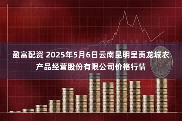 盈富配资 2025年5月6日云南昆明呈贡龙城农产品经营股份有限公司价格行情