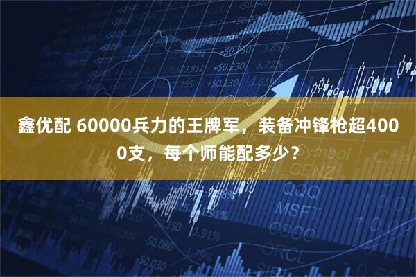 鑫优配 60000兵力的王牌军，装备冲锋枪超4000支，每个师能配多少？