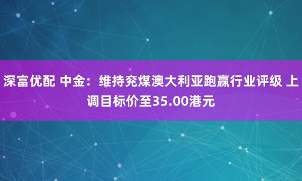 深富优配 中金：维持兖煤澳大利亚跑赢行业评级 上调目标价至35.00港元