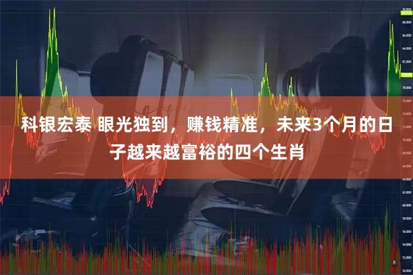科银宏泰 眼光独到，赚钱精准，未来3个月的日子越来越富裕的四个生肖