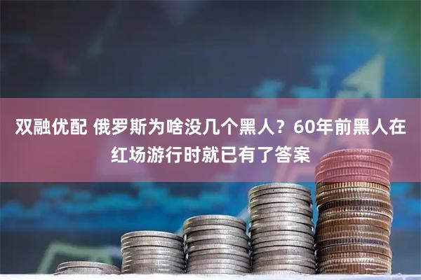 双融优配 俄罗斯为啥没几个黑人？60年前黑人在红场游行时就已有了答案